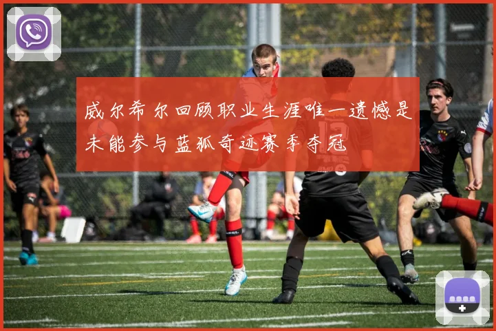 威尔希尔回顾职业生涯唯一遗憾是未能参与蓝狐奇迹赛季夺冠