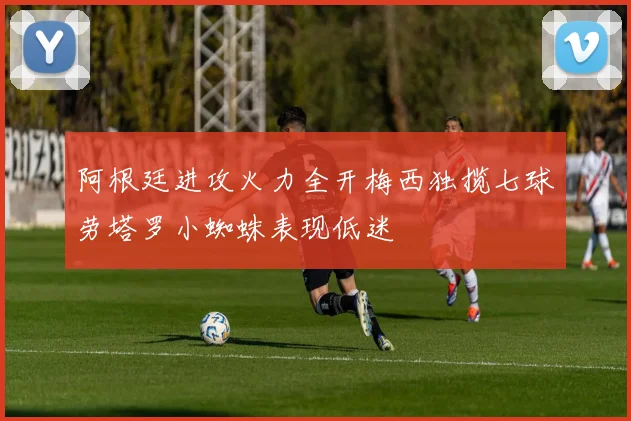 阿根廷进攻火力全开梅西独揽七球劳塔罗小蜘蛛表现低迷