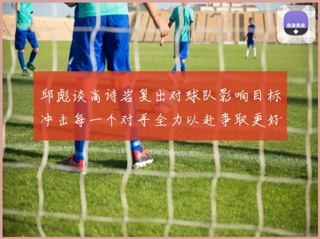 邱彪谈高诗岩复出对球队影响目标冲击每一个对手全力以赴争取更好成绩