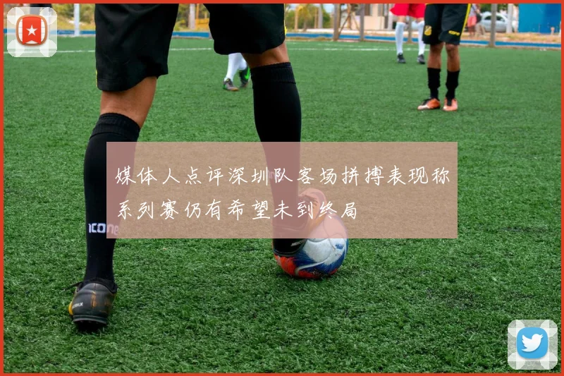媒体人点评深圳队客场拼搏表现称系列赛仍有希望未到终局