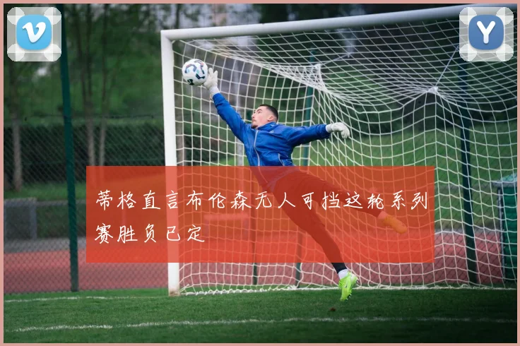 蒂格直言布伦森无人可挡这轮系列赛胜负已定