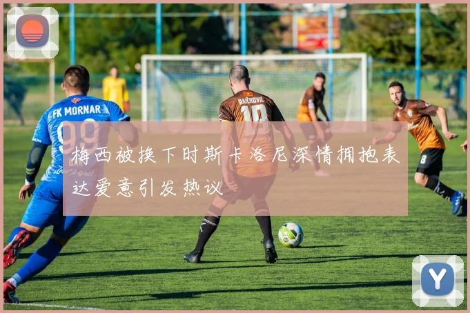 梅西被换下时斯卡洛尼深情拥抱表达爱意引发热议