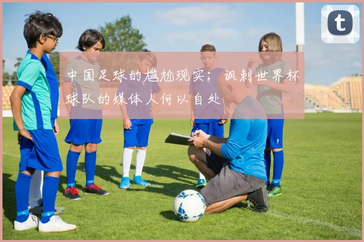中国足球的尴尬现实：讽刺世界杯球队的媒体人何以自处