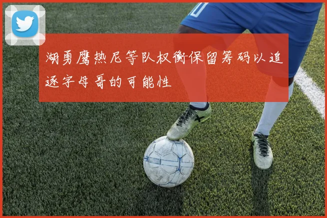 湖勇鹰热尼等队权衡保留筹码以追逐字母哥的可能性