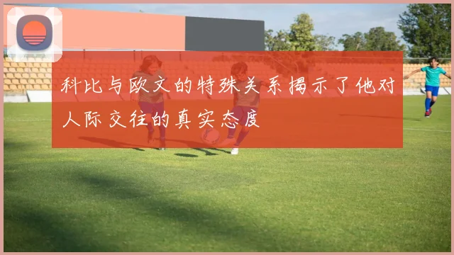 科比与欧文的特殊关系揭示了他对人际交往的真实态度