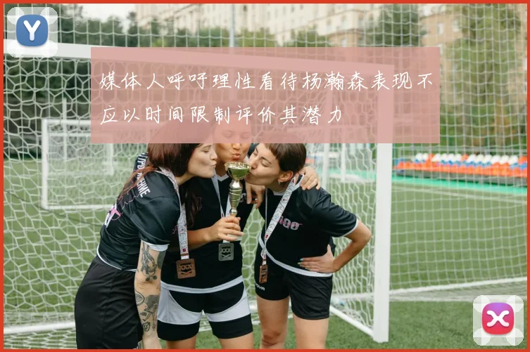 媒体人呼吁理性看待杨瀚森表现不应以时间限制评价其潜力