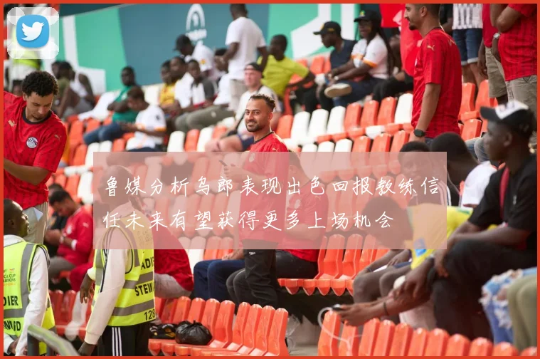 鲁媒分析乌郎表现出色回报教练信任未来有望获得更多上场机会