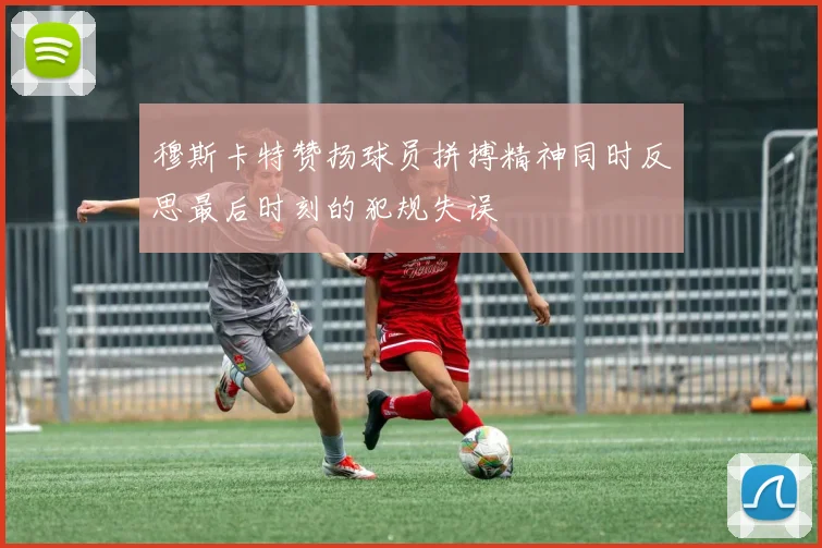 穆斯卡特赞扬球员拼搏精神同时反思最后时刻的犯规失误