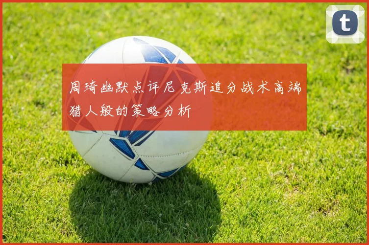 周琦幽默点评尼克斯追分战术高端猎人般的策略分析