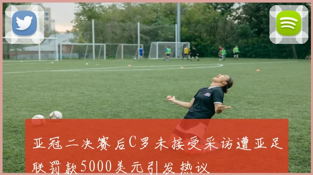 亚冠二决赛后C罗未接受采访遭亚足联罚款5000美元引发热议