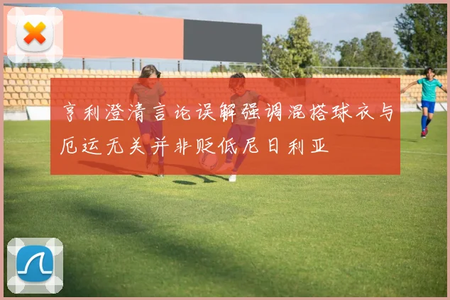 亨利澄清言论误解强调混搭球衣与厄运无关并非贬低尼日利亚
