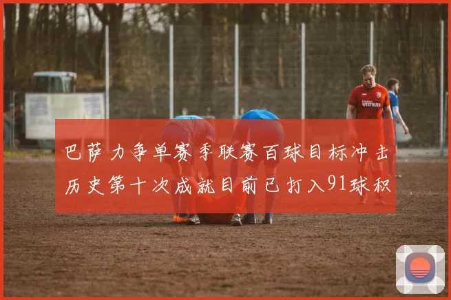巴萨力争单赛季联赛百球目标冲击历史第十次成就目前已打入91球积91分