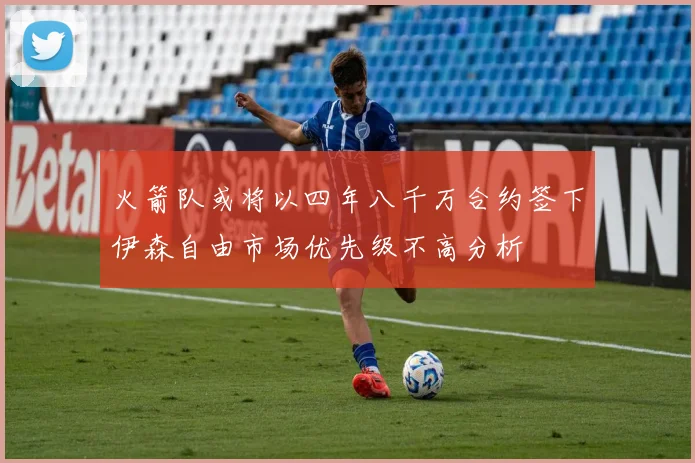 火箭队或将以四年八千万合约签下伊森自由市场优先级不高分析