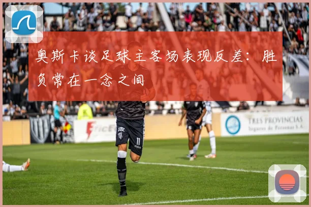 奥斯卡谈足球主客场表现反差：胜负常在一念之间