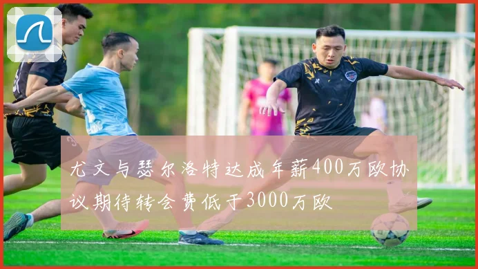 尤文与瑟尔洛特达成年薪400万欧协议期待转会费低于3000万欧