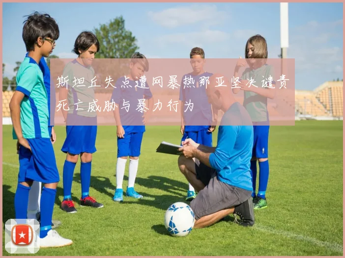 斯坦丘失点遭网暴热那亚坚决谴责死亡威胁与暴力行为