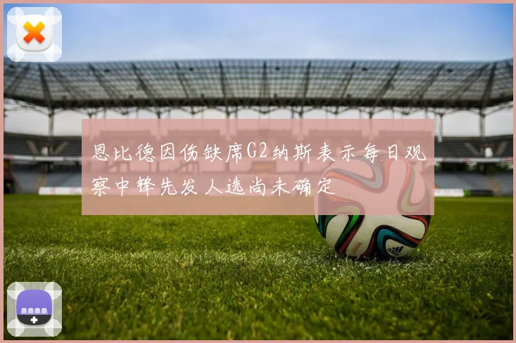 恩比德因伤缺席G2纳斯表示每日观察中锋先发人选尚未确定