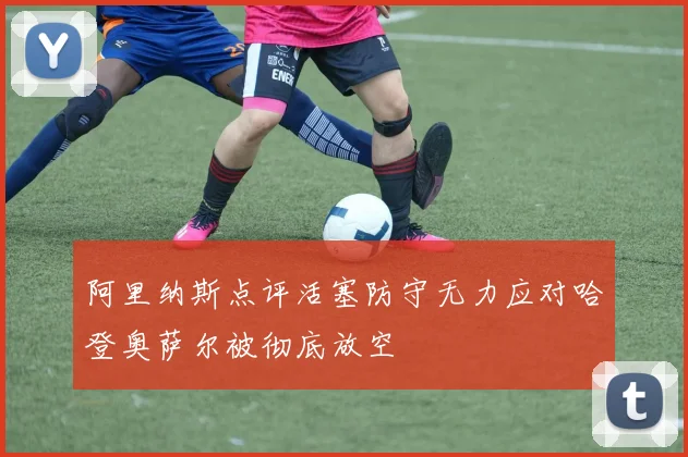 阿里纳斯点评活塞防守无力应对哈登奥萨尔被彻底放空