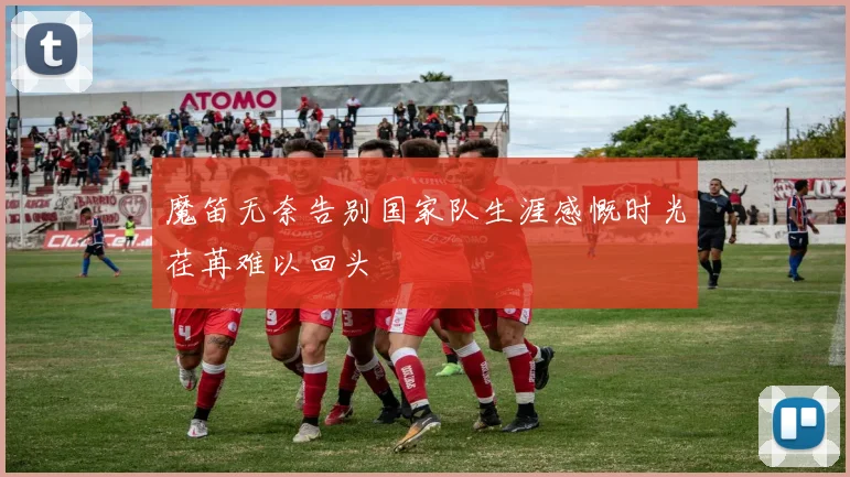 魔笛无奈告别国家队生涯感慨时光荏苒难以回头