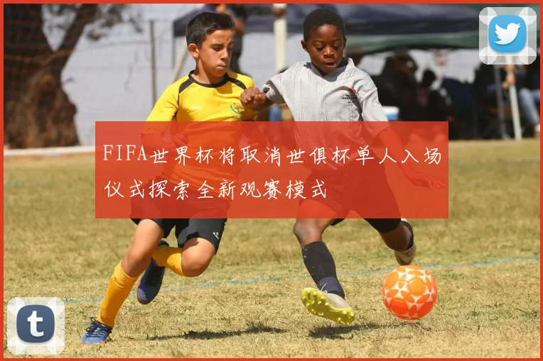 FIFA世界杯将取消世俱杯单人入场仪式探索全新观赛模式