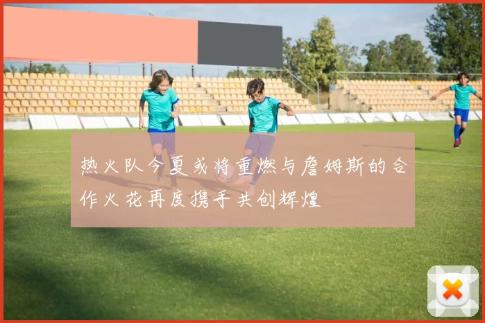 热火队今夏或将重燃与詹姆斯的合作火花再度携手共创辉煌
