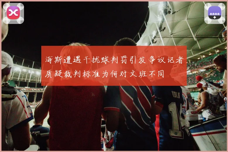 海斯遭遇干扰球判罚引发争议记者质疑裁判标准为何对文班不同