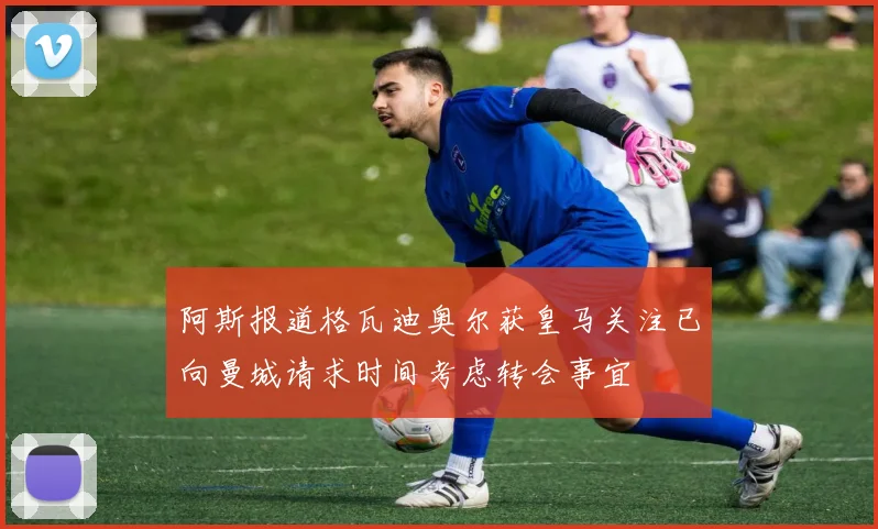 阿斯报道格瓦迪奥尔获皇马关注已向曼城请求时间考虑转会事宜