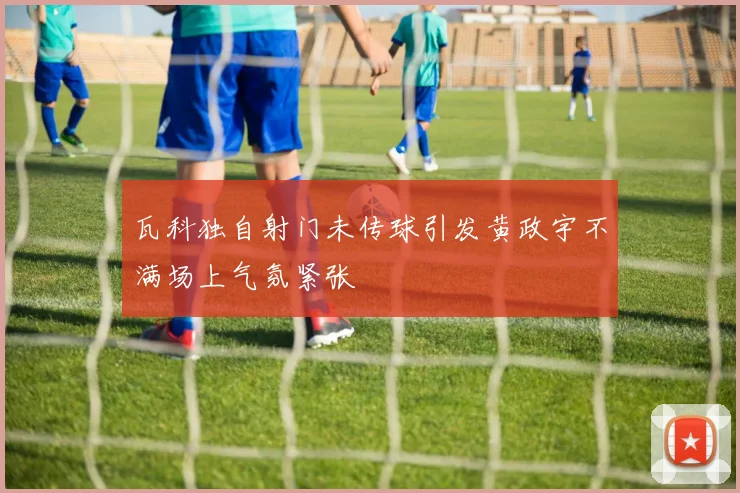 瓦科独自射门未传球引发黄政宇不满场上气氛紧张