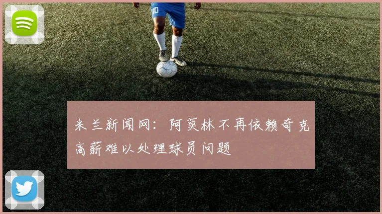 米兰新闻网：阿莫林不再依赖奇克高薪难以处理球员问题