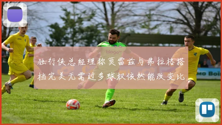独行侠总经理称莫雷兹与弗拉格搭档完美无需过多球权依然能改变比赛局势