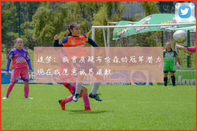 追梦：我曾质疑布伦森的冠军潜力现在我愿意诚恳道歉