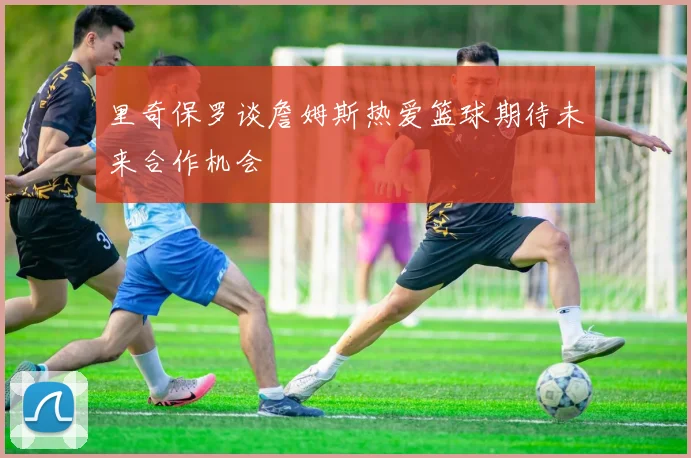 里奇保罗谈詹姆斯热爱篮球期待未来合作机会