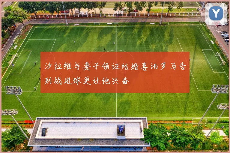 沙拉维与妻子领证结婚喜讯罗马告别战进球更让他兴奋