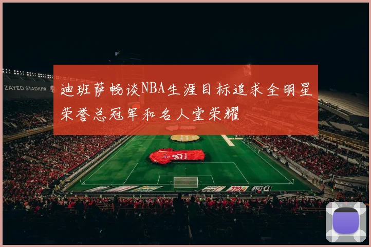 迪班萨畅谈NBA生涯目标追求全明星荣誉总冠军和名人堂荣耀