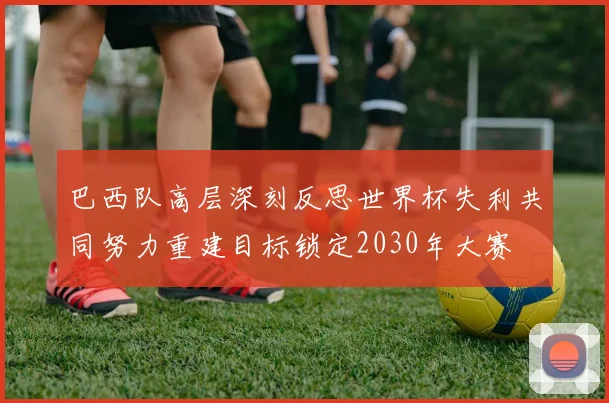 巴西队高层深刻反思世界杯失利共同努力重建目标锁定2030年大赛