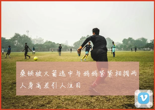 桑顿被火箭选中与妈妈紧紧相拥两人身高差引人注目