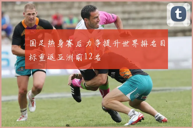 国足热身赛后力争提升世界排名目标重返亚洲前12名