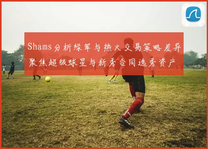 Shams分析绿军与热火交易策略差异聚焦超级球星与新秀合同选秀资产